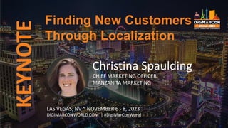 KEYNOTE
Christina Spaulding
CHIEF MARKETING OFFICER
MANZANITA MARKETING
Finding New Customers
Through Localization
LAS VEGAS, NV ~ NOVEMBER 6 - 8, 2023
DIGIMARCONWORLD.COM | #DigiMarConWorld
 