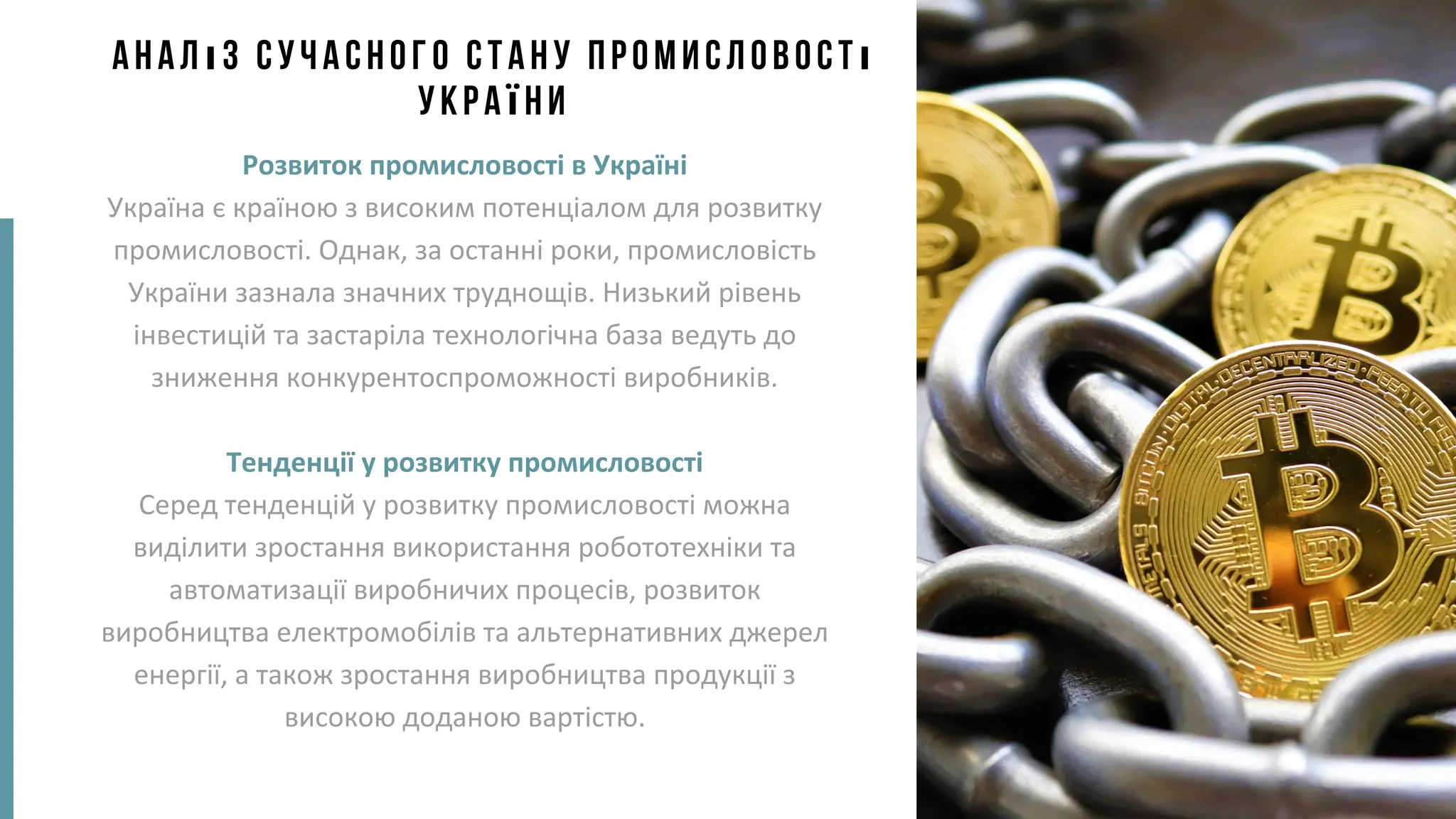 Аналіз сучасного стану промисловості
України
Розвиток промисловості в Україні
Україна є країною з високим потенціалом для розвитку
промисловості. Однак, за останні роки, промисловість
України зазнала значних труднощів. Низький рівень
інвестицій та застаріла технологічна база ведуть до
зниження конкурентоспроможності виробників.
Тенденції у розвитку промисловості
Серед тенденцій у розвитку промисловості можна
виділити зростання використання робототехніки та
автоматизації виробничих процесів, розвиток
виробництва електромобілів та альтернативних джерел
енергії, а також зростання виробництва продукції з
високою доданою вартістю.
 