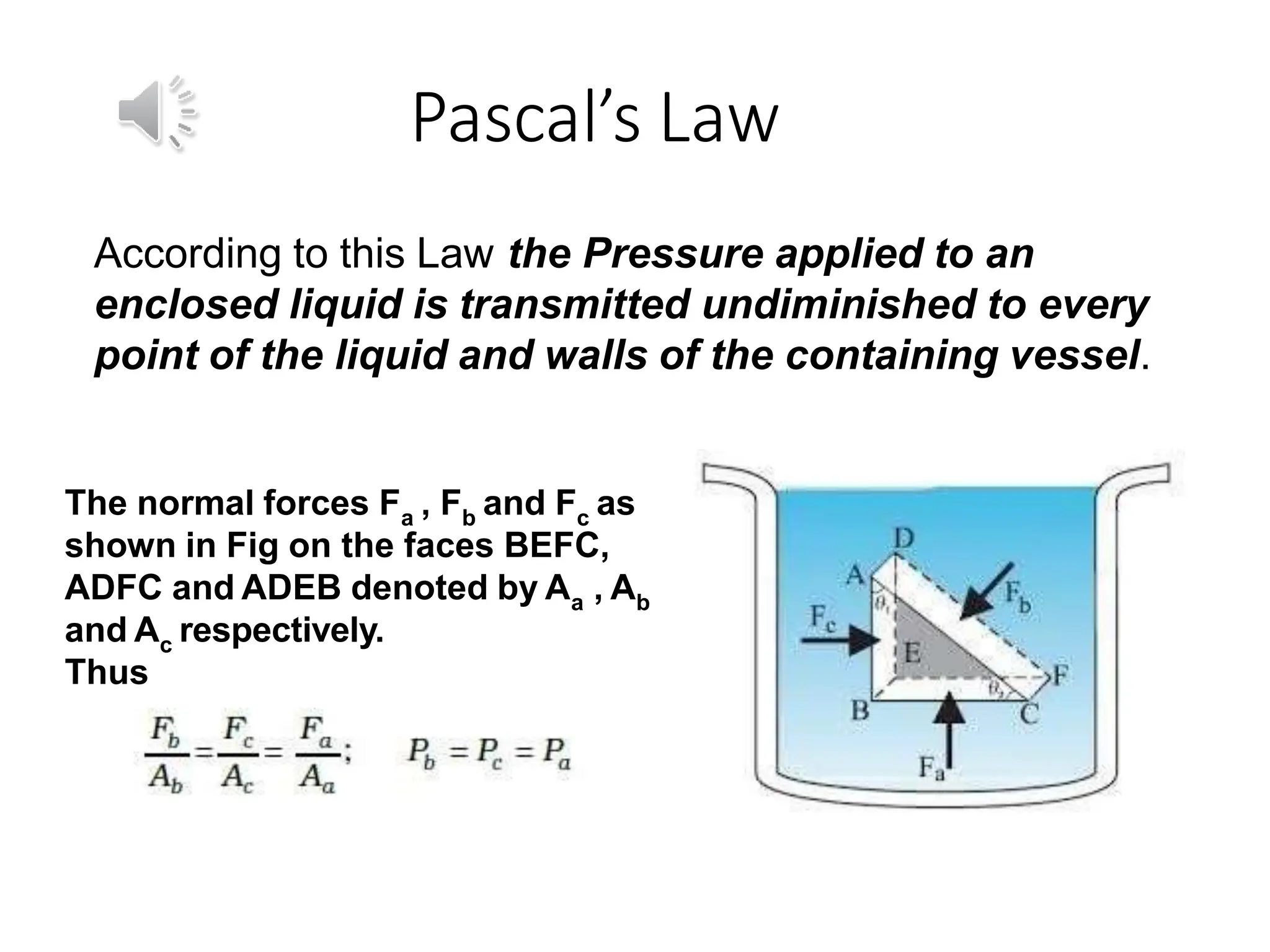 Pascal’s Law
According to this Law the Pressure applied to an
enclosed liquid is transmitted undiminished to every
point of the liquid and walls of the containing vessel.
The normal forces Fa , Fb and Fc as
shown in Fig on the faces BEFC,
ADFC and ADEB denoted by Aa , Ab
and Ac respectively.
Thus
 