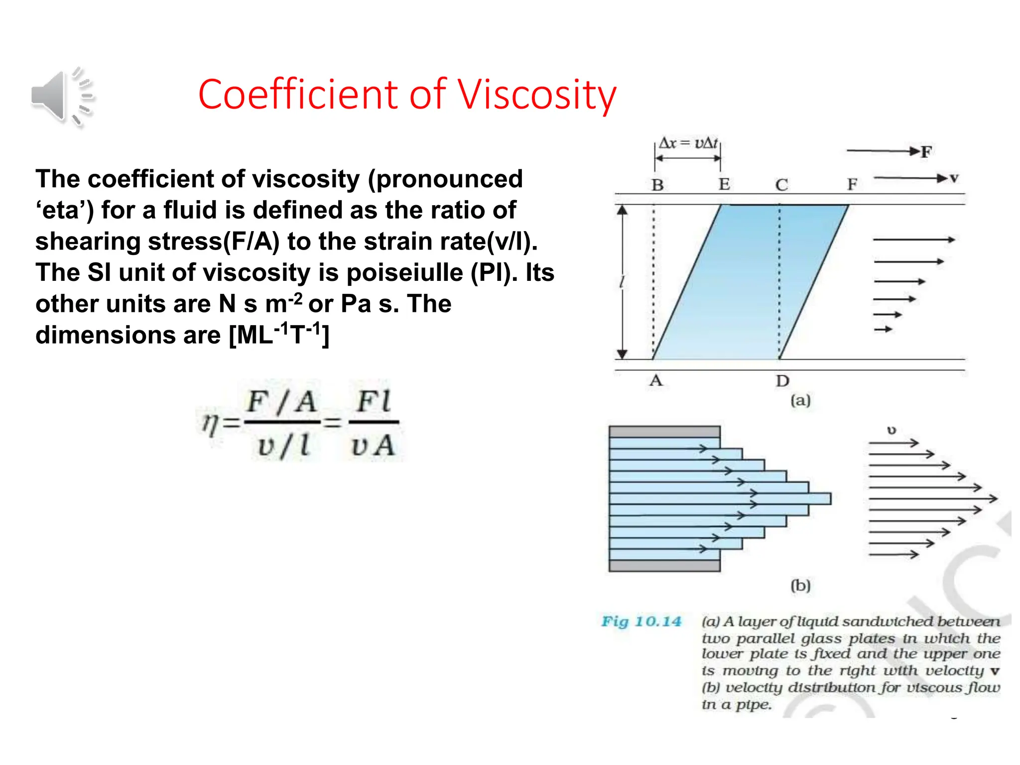 Coefficient of Viscosity
8
The coefficient of viscosity (pronounced
‘eta’) for a fluid is defined as the ratio of
shearing stress(F/A) to the strain rate(v/l).
The SI unit of viscosity is poiseiulle (Pl). Its
other units are N s m-2 or Pa s. The
dimensions are [ML-1T-1]
 
