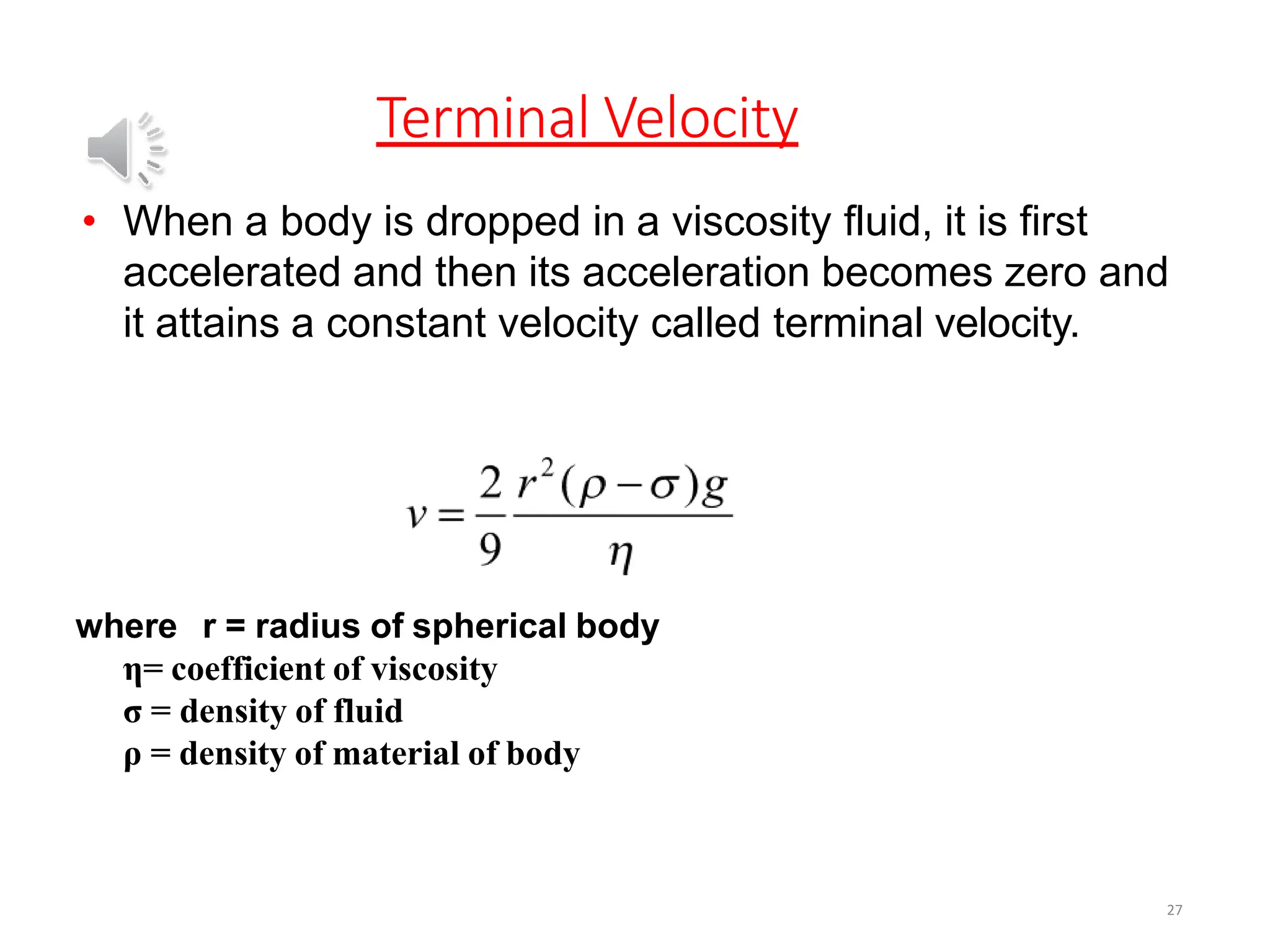 Terminal Velocity
27
• When a body is dropped in a viscosity fluid, it is first
accelerated and then its acceleration becomes zero and
it attains a constant velocity called terminal velocity.
where r = radius of spherical body
η= coefficient of viscosity
σ = density of fluid
ρ = density of material of body
 