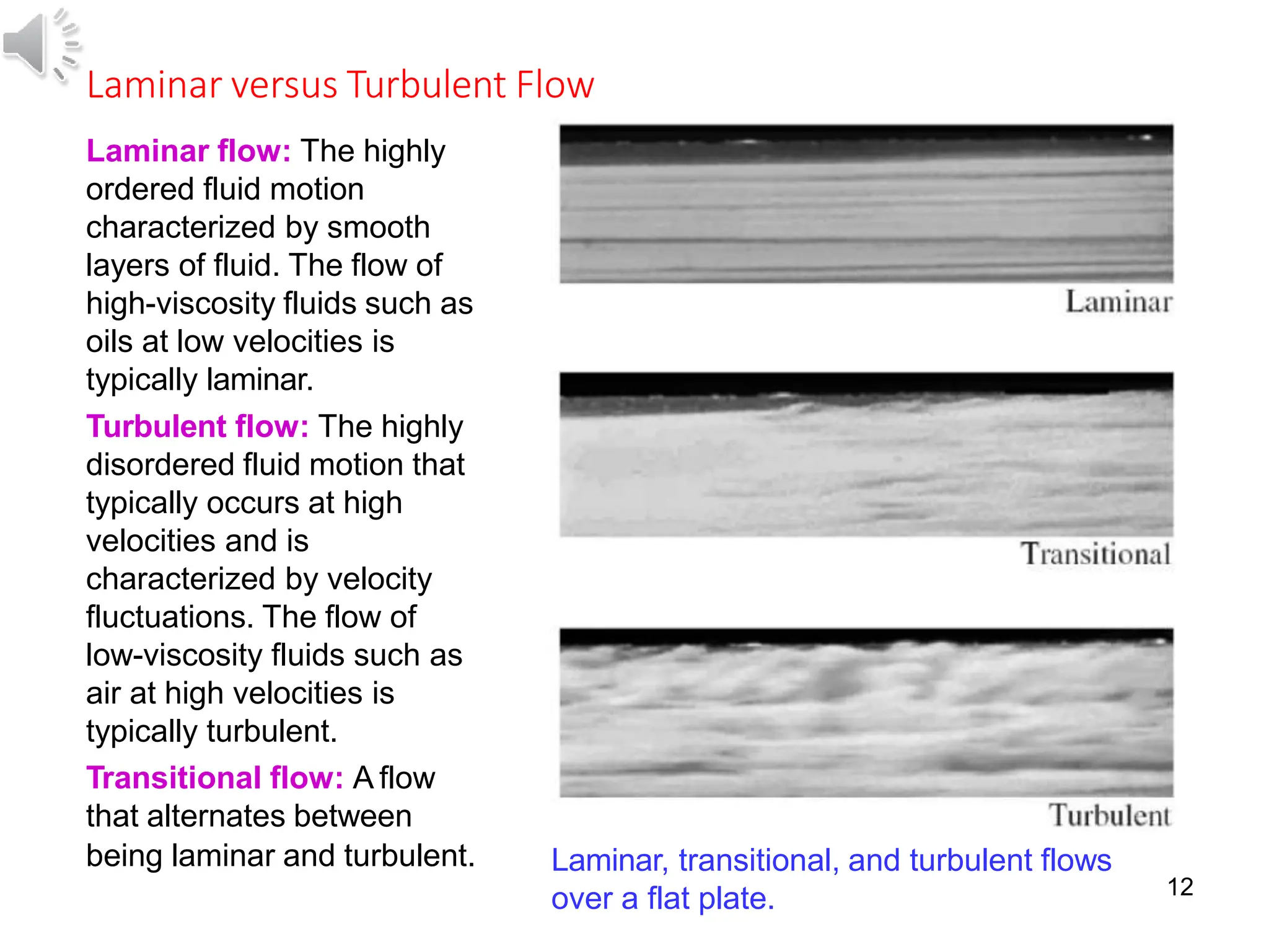 12
Laminar versus Turbulent Flow
Laminar flow: The highly
ordered fluid motion
characterized by smooth
layers of fluid. The flow of
high-viscosity fluids such as
oils at low velocities is
typically laminar.
Turbulent flow: The highly
disordered fluid motion that
typically occurs at high
velocities and is
characterized by velocity
fluctuations. The flow of
low-viscosity fluids such as
air at high velocities is
typically turbulent.
Transitional flow: A flow
that alternates between
being laminar and turbulent. Laminar, transitional, and turbulent flows
over a flat plate.
 