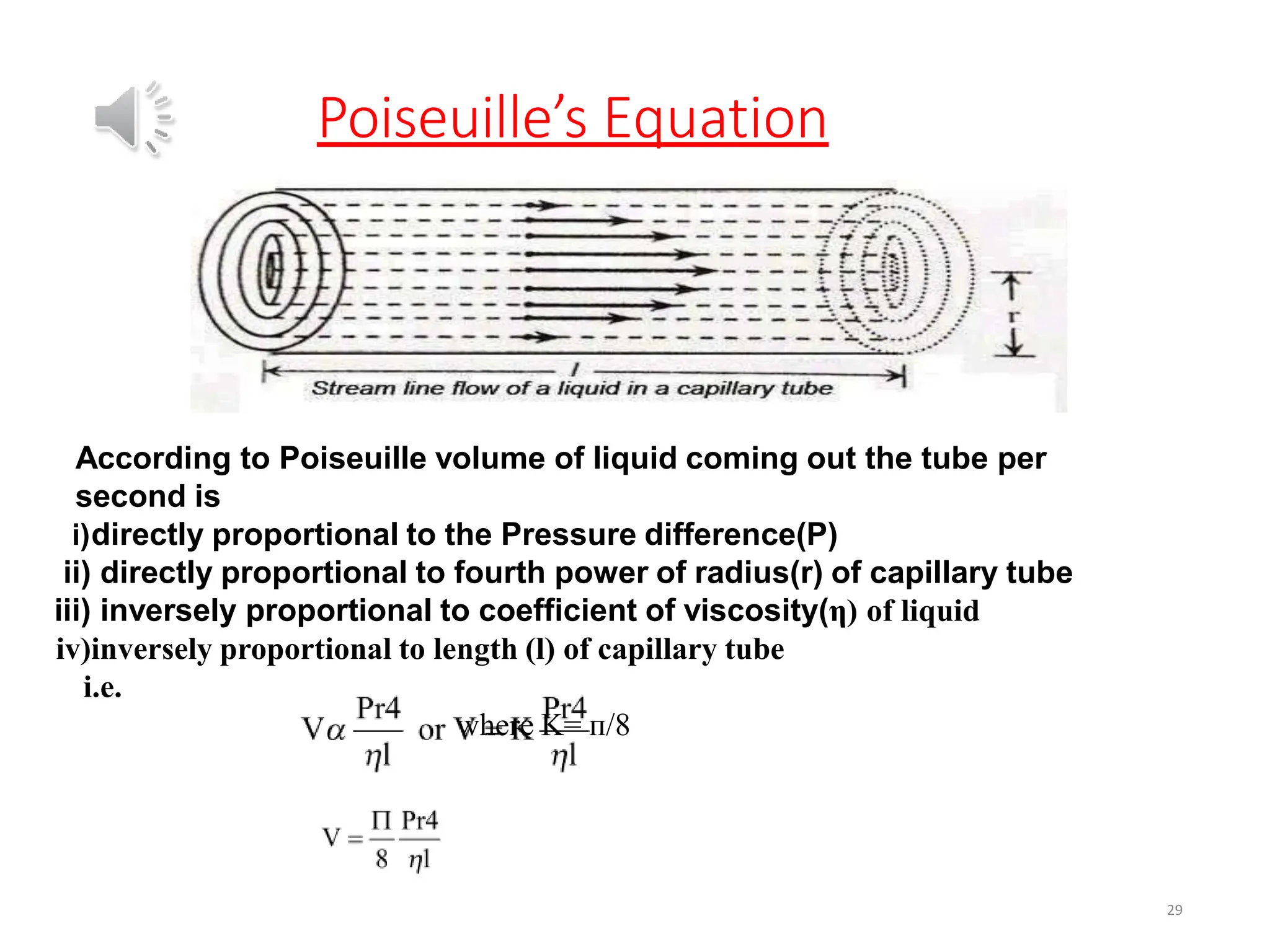 Poiseuille’s Equation
29
According to Poiseuille volume of liquid coming out the tube per
second is
i)directly proportional to the Pressure difference(P)
ii) directly proportional to fourth power of radius(r) of capillary tube
iii) inversely proportional to coefficient of viscosity(η) of liquid
iv)inversely proportional to length (l) of capillary tube
i.e.
where K= ᴨ/8
 