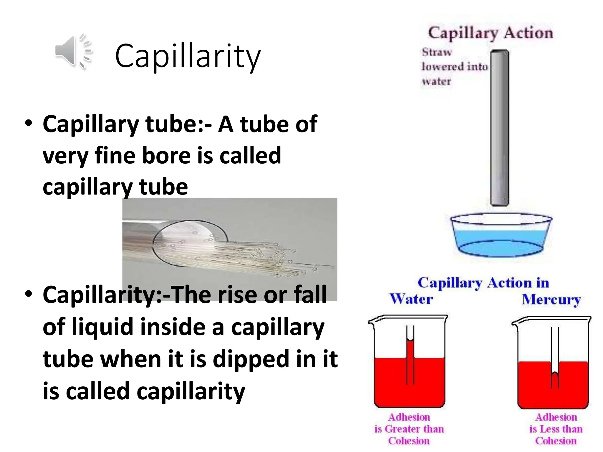 Capillarity
• Capillary tube:- A tube of
very fine bore is called
capillary tube
• Capillarity:-The rise or fall
of liquid inside a capillary
tube when it is dipped in it
is called capillarity
 