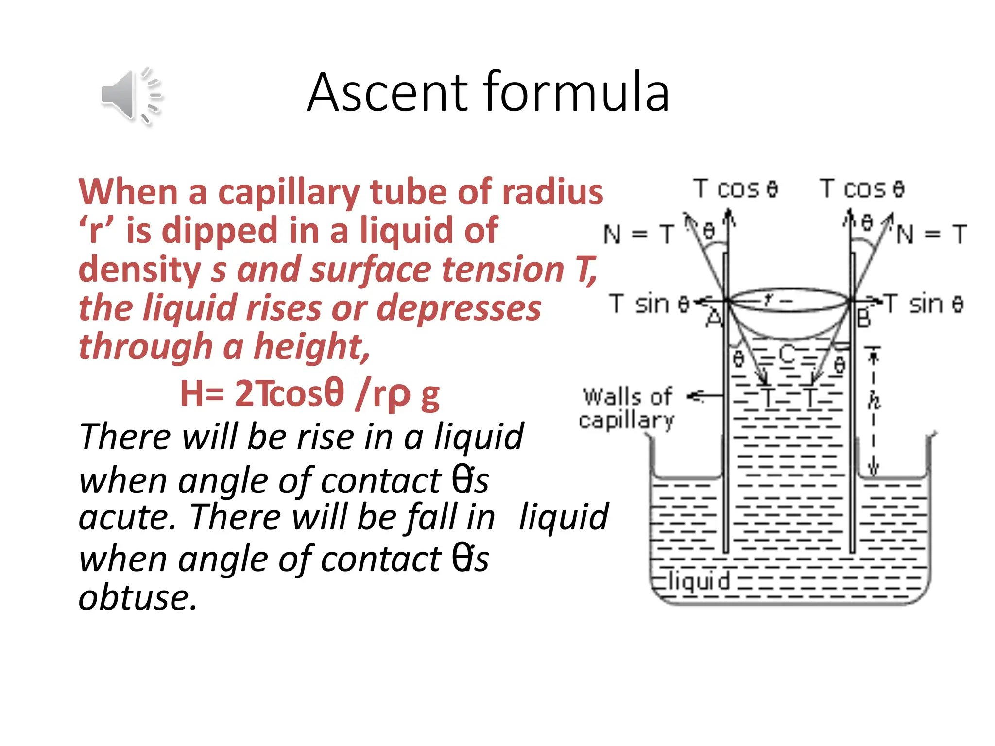 Ascent formula
When a capillary tube of radius
‘r’ is dipped in a liquid of
density s and surface tension T,
the liquid rises or depresses
through a height,
H= 2Tcosθ /rρ g
There will be rise in a liquid
when angle of contact θ
is
acute. There will be fall in liquid
when angle of contact θ
is
obtuse.
 