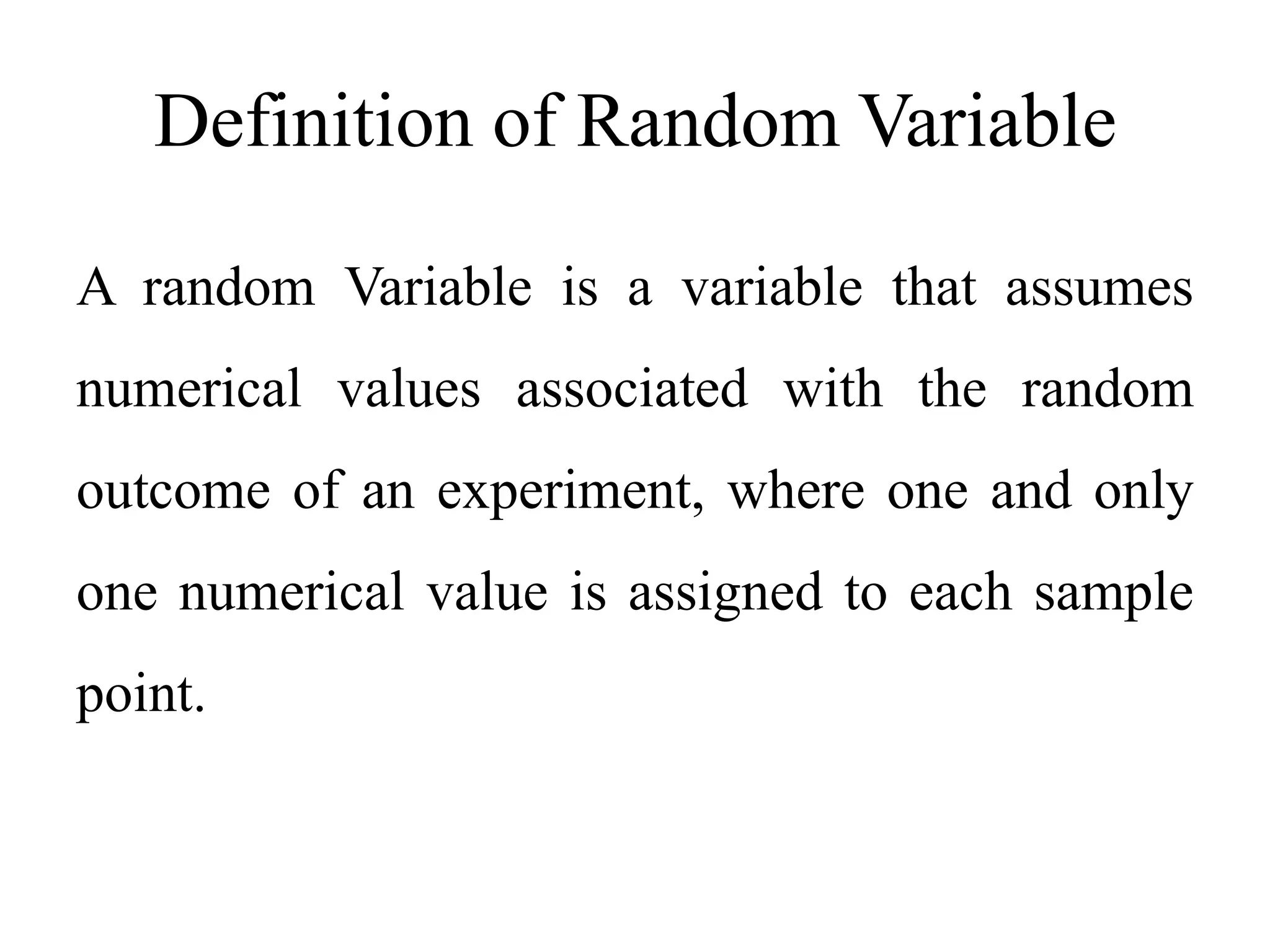 Definition of Random Variable
A random Variable is a variable that assumes
numerical values associated with the random
outcome of an experiment, where one and only
one numerical value is assigned to each sample
point.