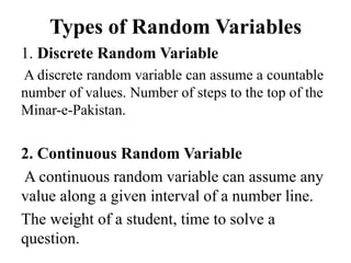 Types of Random Variables
1. Discrete Random Variable
A discrete random variable can assume a countable
number of values. Number of steps to the top of the
Minar-e-Pakistan.
2. Continuous Random Variable
A continuous random variable can assume any
value along a given interval of a number line.
The weight of a student, time to solve a
question.
 