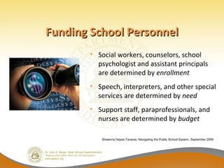 Funding School Personnel
       • Social workers, counselors, school
         psychologist and assistant principals
         are determined by enrollment
       • Speech, interpreters, and other special
         services are determined by need
       • Support staff, paraprofessionals, and
         nurses are determined by budget

          Shawnna Hayes-Tavares, Navigating the Public School System, September 2009
 