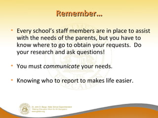 Remember…
• Every school’s staff members are in place to assist
  with the needs of the parents, but you have to
  know where to go to obtain your requests. Do
  your research and ask questions!

• You must communicate your needs.

• Knowing who to report to makes life easier.
 