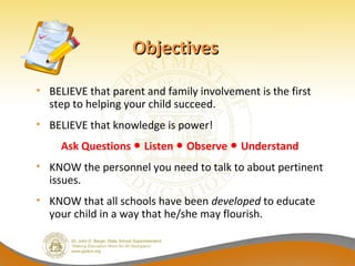 Objectives

• BELIEVE that parent and family involvement is the first
  step to helping your child succeed.
• BELIEVE that knowledge is power!
     Ask Questions ● Listen ● Observe ● Understand
• KNOW the personnel you need to talk to about pertinent
  issues.
• KNOW that all schools have been developed to educate
  your child in a way that he/she may flourish.
 