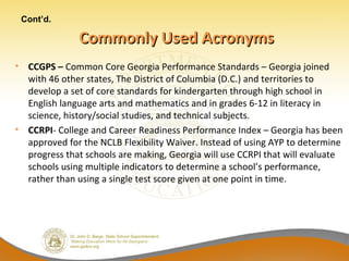 Cont’d.

               Commonly Used Acronyms
• CCGPS – Common Core Georgia Performance Standards – Georgia joined
  with 46 other states, The District of Columbia (D.C.) and territories to
  develop a set of core standards for kindergarten through high school in
  English language arts and mathematics and in grades 6-12 in literacy in
  science, history/social studies, and technical subjects.
• CCRPI- College and Career Readiness Performance Index – Georgia has been
  approved for the NCLB Flexibility Waiver. Instead of using AYP to determine
  progress that schools are making, Georgia will use CCRPI that will evaluate
  schools using multiple indicators to determine a school’s performance,
  rather than using a single test score given at one point in time.
 