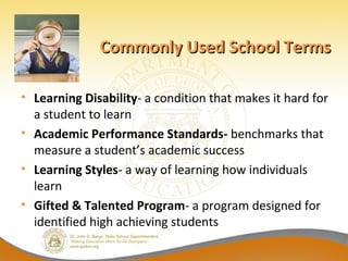 Commonly Used School Terms

• Learning Disability- a condition that makes it hard for
  a student to learn
• Academic Performance Standards- benchmarks that
  measure a student’s academic success
• Learning Styles- a way of learning how individuals
  learn
• Gifted & Talented Program- a program designed for
  identified high achieving students
 