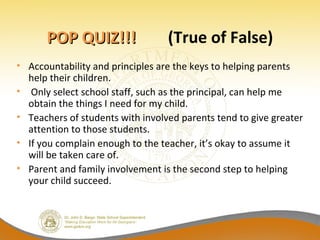 POP QUIZ!!!                 (True of False)
• Accountability and principles are the keys to helping parents
  help their children.
• Only select school staff, such as the principal, can help me
  obtain the things I need for my child.
• Teachers of students with involved parents tend to give greater
  attention to those students.
• If you complain enough to the teacher, it’s okay to assume it
  will be taken care of.
• Parent and family involvement is the second step to helping
  your child succeed.
 