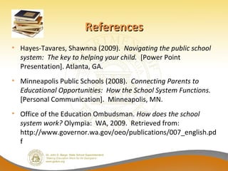 References
• Hayes-Tavares, Shawnna (2009). Navigating the public school
  system: The key to helping your child. [Power Point
  Presentation]. Atlanta, GA.
• Minneapolis Public Schools (2008). Connecting Parents to
  Educational Opportunities: How the School System Functions.
  [Personal Communication]. Minneapolis, MN.
• Office of the Education Ombudsman. How does the school
  system work? Olympia: WA, 2009. Retrieved from:
  http://www.governor.wa.gov/oeo/publications/007_english.pd
  f
 