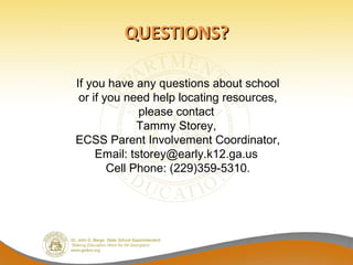 QUESTIONS?

If you have any questions about school
 or if you need help locating resources,
              please contact
              Tammy Storey,
ECSS Parent Involvement Coordinator,
     Email: tstorey@early.k12.ga.us
        Cell Phone: (229)359-5310.
 