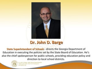 Dr. John D. Barge
     State Superintendent of Schools - directs the Georgia Department of
 Education in executing the policies set by the State Board of Education. He’s
also the chief spokesperson for public schools, providing education policy and
                      direction to local school districts.
 