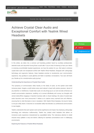 Achieve Crystal Clear Audio and
Exceptional Comfort with Yealink Wired
Headsets
In this article, we delve into a common yet frustrating problem faced by countless professionals:
distorted audio and discomfort during those crucial calls. If you’re tired of straining to hear your clients
or enduring uncomfortable headset experiences, we have the solution for you. Get ready to embrace
crystal clear audio and exceptional comfort with Yealink Wired Headsets. Designed with cutting­edge
technology and ergonomic features, these headsets promise to revolutionize your communication
experience. Say goodbye to audio glitches and hello to seamless conversations. Your ears will thank
you. Buckle up for a transformative audio journey!
Understanding the Importance of Crystal Clear Audio
The symphony of communication relies heavily on the clarity of audio, as the spoken word holds
immense power. Imagine a world where every word uttered is heard with pristine precision, devoid of
any distortion or interference. Crystal clear audio not only brings joy to our ears but also enhances our
overall communication experience, enabling us to connect effortlessly and convey our thoughts with
utmost clarity.When engaging in important business calls or virtual meetings, the value of crystal clear
audio becomes even more pronounced. It allows us to capture every nuanced tone and inflection,
ensuring that no vital information is lost in translation. With Yealink Wired Headsets, this level of clarity
is not just a lofty dream; it becomes an accessible reality that elevates our professional communication
to new heights.
Yealink understands that each spoken word carries significance and impact. By employing cutting­edge
technology and meticulous craftsmanship, Yealink has created wired headsets that deliver an
immersive audio experience characterized by unparalleled clarity. The meticulous attention to detail
ensures every syllable is crisp and distinct, allowing for seamless conversations even in challenging
environments
Exploring the Features of Yealink Wired Headsets
 Whatsapp
 Call Us!
 info@datavoiz.com
You are here: Home / Blog / Achieve Crystal Clear Audio and Exceptional Comfort with Yealink Wired...
 +971 48873370  +971 554711096 info@datavoiz.com
Career Blog Press Release Events Feedback Become a Partner
 
 