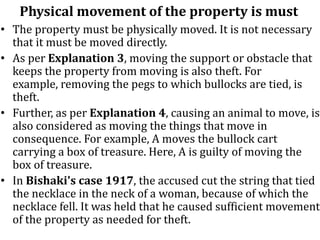 Physical movement of the property is must
• The property must be physically moved. It is not necessary
that it must be moved directly.
• As per Explanation 3, moving the support or obstacle that
keeps the property from moving is also theft. For
example, removing the pegs to which bullocks are tied, is
theft.
• Further, as per Explanation 4, causing an animal to move, is
also considered as moving the things that move in
consequence. For example, A moves the bullock cart
carrying a box of treasure. Here, A is guilty of moving the
box of treasure.
• In Bishaki's case 1917, the accused cut the string that tied
the necklace in the neck of a woman, because of which the
necklace fell. It was held that he caused sufficient movement
of the property as needed for theft.
 