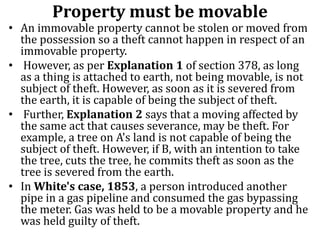 Property must be movable
• An immovable property cannot be stolen or moved from
the possession so a theft cannot happen in respect of an
immovable property.
• However, as per Explanation 1 of section 378, as long
as a thing is attached to earth, not being movable, is not
subject of theft. However, as soon as it is severed from
the earth, it is capable of being the subject of theft.
• Further, Explanation 2 says that a moving affected by
the same act that causes severance, may be theft. For
example, a tree on A's land is not capable of being the
subject of theft. However, if B, with an intention to take
the tree, cuts the tree, he commits theft as soon as the
tree is severed from the earth.
• In White's case, 1853, a person introduced another
pipe in a gas pipeline and consumed the gas bypassing
the meter. Gas was held to be a movable property and he
was held guilty of theft.
 
