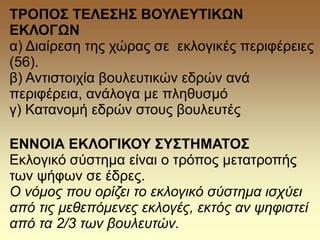 ΤΡΟΠΟΣ ΤΕΛΕΣΗΣ ΒΟΥΛΕΥΤΙΚΩΝ
ΕΚΛΟΓΩΝ
α) Διαίρεση της χώρας σε εκλογικές περιφέρειες
(56).
β) Αντιστοιχία βουλευτικών εδρών ανά
περιφέρεια, ανάλογα με πληθυσμό
γ) Κατανομή εδρών στους βουλευτές
ΕΝΝΟΙΑ ΕΚΛΟΓΙΚΟΥ ΣΥΣΤΗΜΑΤΟΣ
Εκλογικό σύστημα είναι ο τρόπος μετατροπής
των ψήφων σε έδρες.
Ο νόμος που ορίζει το εκλογικό σύστημα ισχύει
από τις μεθεπόμενες εκλογές, εκτός αν ψηφιστεί
από τα 2/3 των βουλευτών.
 