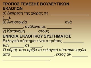 ΤΡΟΠΟΣ ΤΕΛΕΣΗΣ ΒΟΥΛΕΥΤΙΚΩΝ
ΕΚΛΟΓΩΝ
α) Διαίρεση της χώρας σε _________________
(__).
β) Αντιστοιχία ________________ ανά
_________, ανάλογα με ___________
γ) Κατανομή _____ στους _________
ΕΝΝΟΙΑ ΕΚΛΟΓΙΚΟΥ ΣΥΣΤΗΜΑΤΟΣ
Εκλογικό σύστημα είναι ο τρόπος _________
των ______ σε _____.
Ο νόμος που ορίζει το εκλογικό σύστημα ισχύει
από ___________________, εκτός αν _______
_____________________.
 