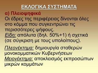 ΕΚΛΟΓΙΚΑ ΣΥΣΤΗΜΑΤΑ
α) Πλειοψηφικά
Οι έδρες της περιφέρειας δίνονται όλες
στο κόμμα που συγκεντρώνει τις
περισσότερες ψήφους.
Είδη: απόλυτα (δηλ. 50%+1) ή σχετικά
(σε σύγκριση με τους υπολοίπους).
Πλεονέκτημα: δημιουργία σταθερών
μονοκομματικών Κυβερνήσεων
Μειονέκτημα: αποκλεισμός εκπροσώπων
μικρών κομμάτων
 