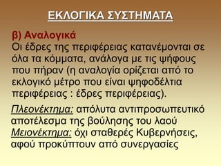 ΕΚΛΟΓΙΚΑ ΣΥΣΤΗΜΑΤΑ
β) Αναλογικά
Οι έδρες της περιφέρειας κατανέμονται σε
όλα τα κόμματα, ανάλογα με τις ψήφους
που πήραν (η αναλογία ορίζεται από το
εκλογικό μέτρο που είναι ψηφοδέλτια
περιφέρειας : έδρες περιφέρειας).
Πλεονέκτημα: απόλυτα αντιπροσωπευτικό
αποτέλεσμα της βούλησης του λαού
Μειονέκτημα: όχι σταθερές Κυβερνήσεις,
αφού προκύπτουν από συνεργασίες
 