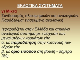 ΕΚΛΟΓΙΚΑ ΣΥΣΤΗΜΑΤΑ
γ) Μικτά
Συνδυασμός πλειοψηφικών και αναλογικών.
Παράδειγμα: ενισχυμένη αναλογική
(εφαρμόζεται στην Ελλάδα και σημαίνει
αναλογικό σύστημα με ενίσχυση των
μεγαλυτέρων κομμάτων είτε
α. με πριμοδότηση στην κατανομή των
εδρών είτε
β. με όριο εισόδου στη βουλή - σήμερα
3%).
 
