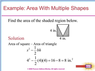 © 2008 Pearson Addison-Wesley. All rights reserved
9-3-17
Example: Area With Multiple Shapes
Find the area of the shaded region below.
Solution
Area of square – Area of triangle
2 1
2
s bh

4 in.
4 in.
2 2
1
4 (4)(4) 16 8 8 in.
2
   
 