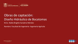 Obras de captación:
Diseño Hidráulico de Bocatomas
M.Sc. Nadia Brigitte Sanabria Méndez
Nombre: Facultad de Ingeniería- Ingeniería Agrícola
 