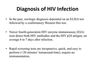 Diagnosis of HIV Infection
• In the past, serologic diagnosis depended on an ELISA test
followed by a confirmatory Western blot test.
• Newer fourth-generation HIV enzyme immunoassay (EIA)
tests detect both HIV antibodies and the HIV p24 antigen, on
average 6 to 7 days after infection.
• Rapid screening tests are inexpensive, quick, and easy to
perform (<20 minutes’ turnaround time), require no
instrumentation.
 