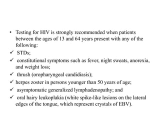 • Testing for HIV is strongly recommended when patients
between the ages of 13 and 64 years present with any of the
following:
 STDs;
 constitutional symptoms such as fever, night sweats, anorexia,
and weight loss;
 thrush (oropharyngeal candidiasis);
 herpes zoster in persons younger than 50 years of age;
 asymptomatic generalized lymphadenopathy; and
 oral hairy leukoplakia (white spike-like lesions on the lateral
edges of the tongue, which represent crystals of EBV).
 
