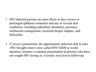 • HIV-infected persons are more likely to have severe or
prolonged aphthous stomatitis and any of several skin
conditions, including seborrheic dermatitis, psoriasis,
molluscum contagiosum, recurrent herpes simplex, and
folliculitis.
• P. jiroveci pneumonia, the opportunistic infection that in June
1981 brought what is now called HIV/AIDS to world
attention, remains a common presentation in persons who have
not sought HIV testing or, if tested, were lost to follow-up.
 