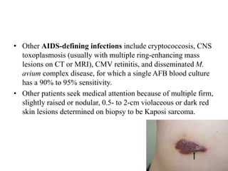 • Other AIDS-defining infections include cryptococcosis, CNS
toxoplasmosis (usually with multiple ring-enhancing mass
lesions on CT or MRI), CMV retinitis, and disseminated M.
avium complex disease, for which a single AFB blood culture
has a 90% to 95% sensitivity.
• Other patients seek medical attention because of multiple firm,
slightly raised or nodular, 0.5- to 2-cm violaceous or dark red
skin lesions determined on biopsy to be Kaposi sarcoma.
 