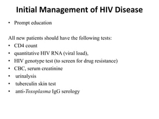 Initial Management of HIV Disease
• Prompt education
All new patients should have the following tests:
• CD4 count
• quantitative HIV RNA (viral load),
• HIV genotype test (to screen for drug resistance)
• CBC, serum creatinine
• urinalysis
• tuberculin skin test
• anti-Toxoplasma IgG serology
 