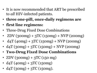 • It is now recommended that ART be prescribed
to all HIV-infected patients.
• three one-pill, once-daily regimens are
• first line regimens:
• Three-Drug Fixed Dose Combinations
• ZDV (300mg) + 3TC (150mg) + NVP (200mg)
• d4T (40mg) + 3TC (150mg) + NVP (200mg)
• d4T (30mg) + 3TC (150mg) + NVP (200mg)
• Two-Drug Fixed Dose Combinations
• ZDV (300mg) + 3TC (150 mg)
• d4T (40mg) + 3TC (150mg)
• d4T (30mg) + 3TC (150mg).
 