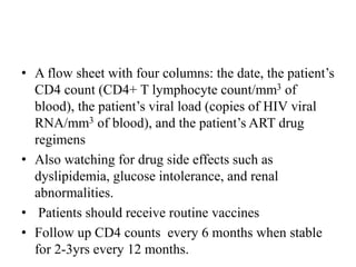 • A flow sheet with four columns: the date, the patient’s
CD4 count (CD4+ T lymphocyte count/mm3 of
blood), the patient’s viral load (copies of HIV viral
RNA/mm3 of blood), and the patient’s ART drug
regimens
• Also watching for drug side effects such as
dyslipidemia, glucose intolerance, and renal
abnormalities.
• Patients should receive routine vaccines
• Follow up CD4 counts every 6 months when stable
for 2-3yrs every 12 months.
 