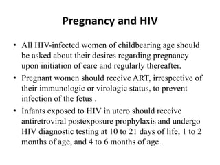 Pregnancy and HIV
• All HIV-infected women of childbearing age should
be asked about their desires regarding pregnancy
upon initiation of care and regularly thereafter.
• Pregnant women should receive ART, irrespective of
their immunologic or virologic status, to prevent
infection of the fetus .
• Infants exposed to HIV in utero should receive
antiretroviral postexposure prophylaxis and undergo
HIV diagnostic testing at 10 to 21 days of life, 1 to 2
months of age, and 4 to 6 months of age .
 