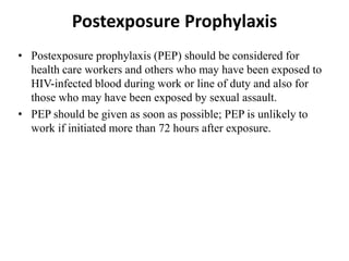 Postexposure Prophylaxis
• Postexposure prophylaxis (PEP) should be considered for
health care workers and others who may have been exposed to
HIV-infected blood during work or line of duty and also for
those who may have been exposed by sexual assault.
• PEP should be given as soon as possible; PEP is unlikely to
work if initiated more than 72 hours after exposure.
 