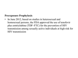 Preexposure Prophylaxis
• In June 2012, based on studies in heterosexual and
homosexual persons, the FDA approved the use of tenofovir
plus emtricitabine (TDF–FTC) for the prevention of HIV
transmission among sexually active individuals at high risk for
HIV transmission
 