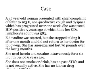 Case
A 47 year-old woman presented with chief complaint
of fever to 103 F, non-productive cough and dyspnea
which has progressed over one week. She was tested
HIV-positive 5 years ago at which time her CD4
lymphocyte count was 583.
Zidovudine was started, but she stopped taking it
after one month and did not return to her doctor for
follow-up. She has anorexia and lost 70 pounds over
the last 3 months.
She used heroin and cocaine intravenously for a six
month period 6 years ago.
She does not smoke or drink, has no past STD's and
is not sexually active. She has no known drug
 