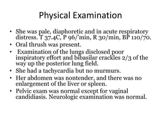 Physical Examination
• She was pale, diaphoretic and in acute respiratory
distress. T 37.4C, P 96/'min, R 30/min, BP 110/70.
• Oral thrush was present.
• Examination of the lungs disclosed poor
inspiratory effort and bibasilar crackles 2/3 of the
way up the posterior lung field.
• She had a tachycardia but no murmurs.
• Her abdomen was nontender, and there was no
enlargement of the liver or spleen.
• Pelvic exam was normal except for vaginal
candidiasis. Neurologic examination was normal.
 