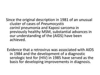 Since the original description in 1981 of an unusual
cluster of cases of Pneumocystis
carinii pneumonia and Kaposi sarcoma in
previously healthy MSM, substantial advances in
our understanding of the (AIDS) have been
achieved.
Evidence that a retrovirus was associated with AIDS
in 1984 and the development of a diagnostic
serologic test for (HIV) in 1985 have served as the
basis for developing improvements in diagnosis.
 