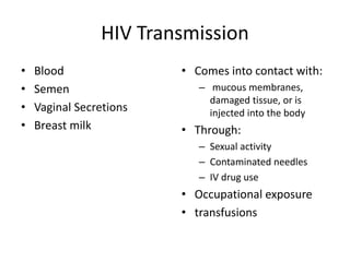 HIV Transmission
• Blood
• Semen
• Vaginal Secretions
• Breast milk
• Comes into contact with:
– mucous membranes,
damaged tissue, or is
injected into the body
• Through:
– Sexual activity
– Contaminated needles
– IV drug use
• Occupational exposure
• transfusions
 
