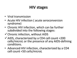 HIV stages
• Viral transmission
• Acute HIV infection ( acute seroconversion
syndrome)
• Chronic HIV infection, which can be further
subdivided into the following stages:
Chronic infection, without AIDS
AIDS, characterized by a CD4 cell count <200
cells/microL or the presence of any AIDS-defining
conditions.
• Advanced HIV infection, characterized by a CD4
cell count <50 cells/microL
 