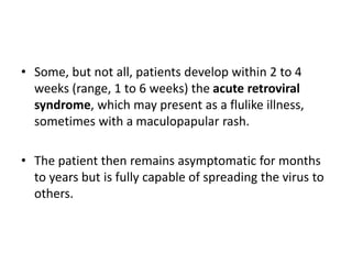 • Some, but not all, patients develop within 2 to 4
weeks (range, 1 to 6 weeks) the acute retroviral
syndrome, which may present as a flulike illness,
sometimes with a maculopapular rash.
• The patient then remains asymptomatic for months
to years but is fully capable of spreading the virus to
others.
 
