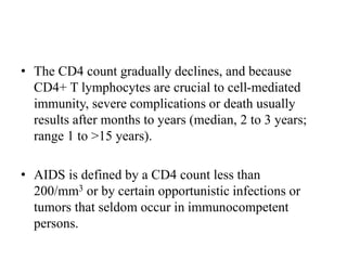 • The CD4 count gradually declines, and because
CD4+ T lymphocytes are crucial to cell-mediated
immunity, severe complications or death usually
results after months to years (median, 2 to 3 years;
range 1 to >15 years).
• AIDS is defined by a CD4 count less than
200/mm3 or by certain opportunistic infections or
tumors that seldom occur in immunocompetent
persons.
 