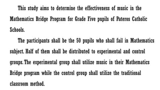 This study aims to determine the effectiveness of music in the
Mathematics Bridge Program for Grade Five pupils of Pateros Catholic
Schools.
The participants shall be the 50 pupils who shall fail in Mathematics
subject. Half of them shall be distributed to experimental and control
groups.The experimental group shall utilize music in their Mathematics
Bridge program while the control group shall utilize the traditional
classroom method.
 