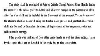 This study shall be conducted at Pateros Catholic School, Pateros Metro Manila during
the summer of the school year 2019-2020 and whatever changes in the mathematics skills
after this date shall not be included in the framework of the research.The performance of
the students shall be measured using the teacher-made pre-test and post-test. Observation
shall also be used to determine the extent of improvement of the respondents with and
without music therapy.
Other pupils who shall enroll from other grade levels as well the other subjects taken
by the pupils shall not be included in the study due to time constraints.
 