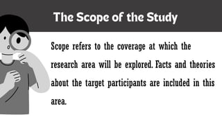 Scope refers to the coverage at which the
research area will be explored. Facts and theories
about the target participants are included in this
area.
 